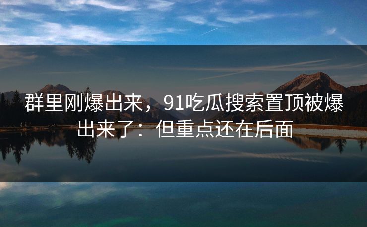 群里刚爆出来,91吃瓜搜索置顶被爆出来了:但重点还在后面 群里刚爆出来,91吃瓜搜索置顶被爆出来了:但重点还在后面