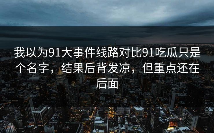我以为91大事件线路对比91吃瓜只是个名字,结果后背发凉,但重点还在后面 我以为91大事件线路对比91吃瓜只是个名字,结果后背发凉,但重点还在后面