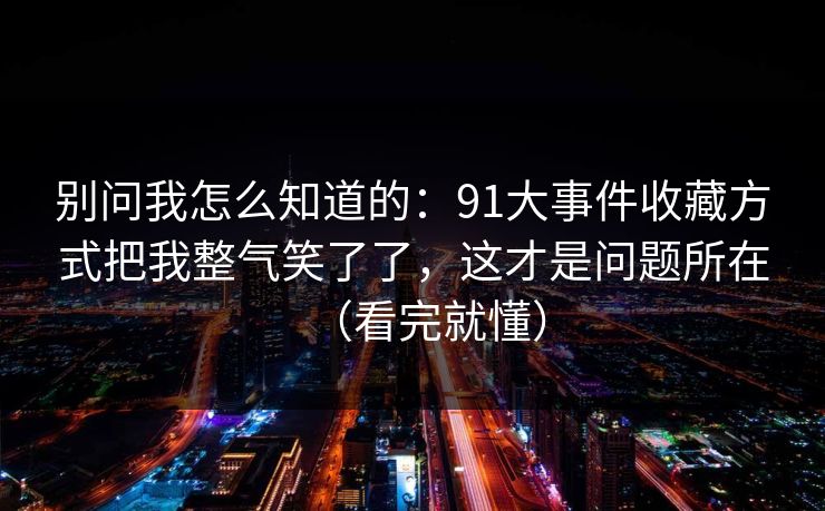 别问我怎么知道的:91大事件收藏方式把我整气笑了了,这才是问题所在(看完就懂) 别问我怎么知道的:91大事件收藏方式把我整气笑了了,这才是问题所在(看完就懂)
