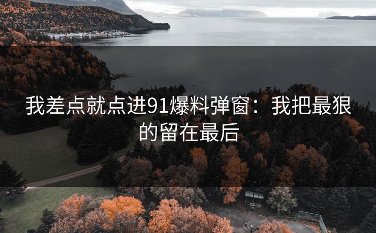 我差点就点进91爆料弹窗：我把最狠的留在最后