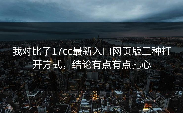 我对比了17cc最新入口网页版三种打开方式，结论有点有点扎心