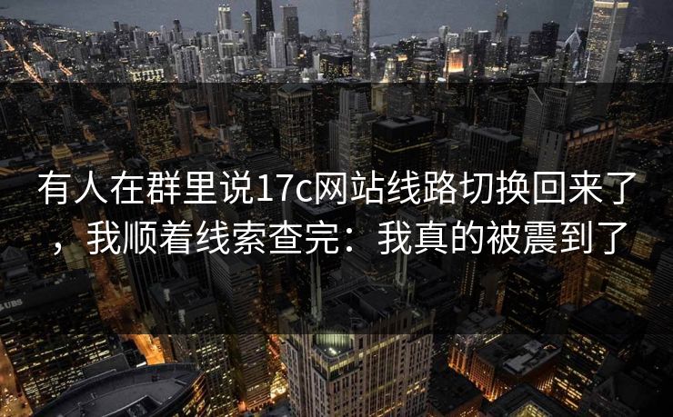 有人在群里说17c网站线路切换回来了,我顺着线索查完:我真的被震到了 有人在群里说17c网站线路切换回来了,我顺着线索查完:我真的被震到了