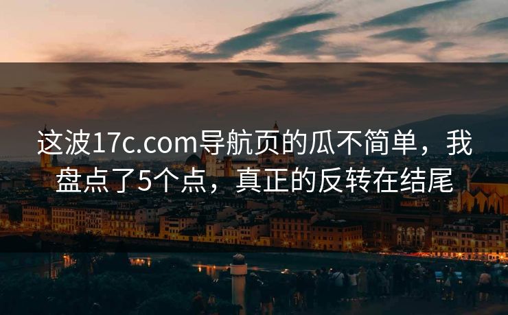 这波17c.com导航页的瓜不简单，我盘点了5个点，真正的反转在结尾