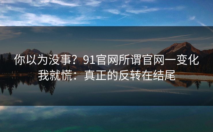 你以为没事？91官网所谓官网一变化我就慌：真正的反转在结尾