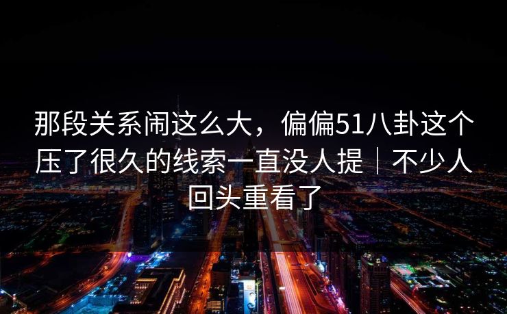 那段关系闹这么大,偏偏51八卦这个压了很久的线索一直没人提|不少人回头重看了 那段关系闹这么大,偏偏51八卦这个压了很久的线索一直没人提|不少人回头重看了