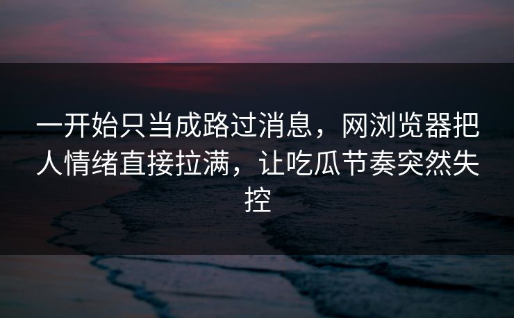 一开始只当成路过消息，网浏览器把人情绪直接拉满，让吃瓜节奏突然失控